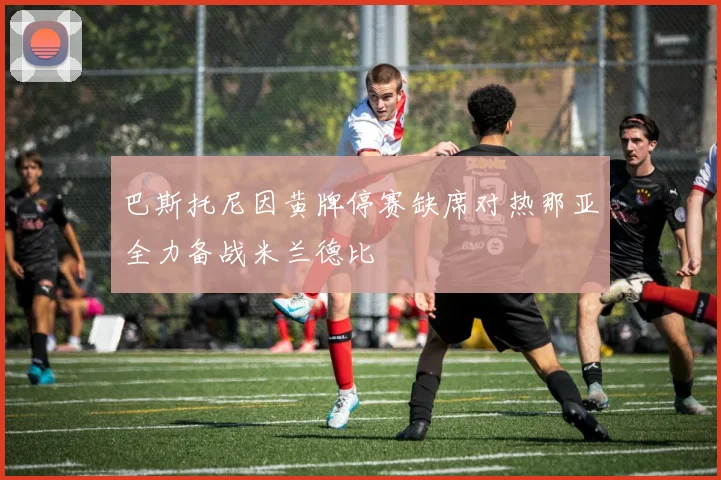 巴斯托尼因黄牌停赛缺席对热那亚全力备战米兰德比