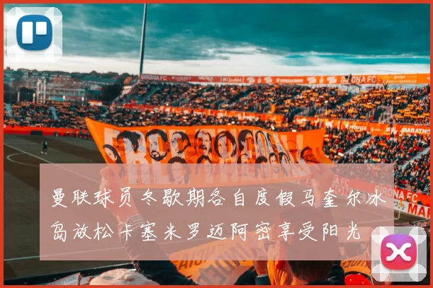 曼联球员冬歇期各自度假马奎尔冰岛放松卡塞米罗迈阿密享受阳光