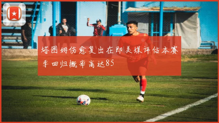 塔图姆伤愈复出在即美媒评估本赛季回归概率高达85