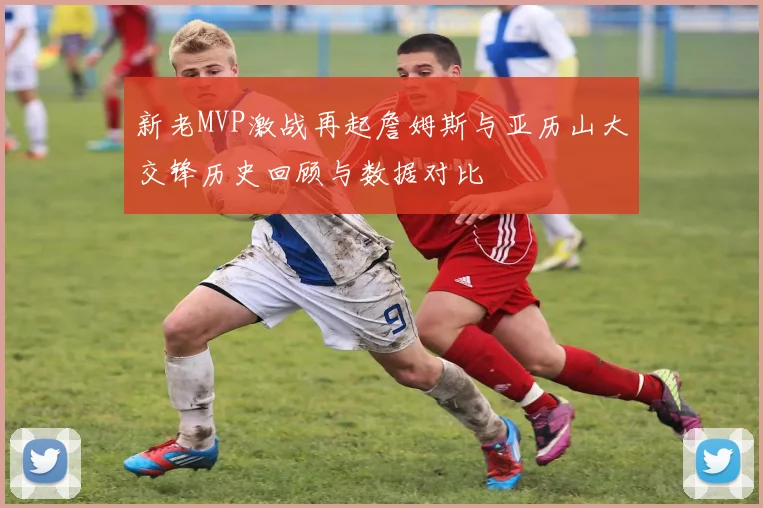 新老MVP激战再起詹姆斯与亚历山大交锋历史回顾与数据对比