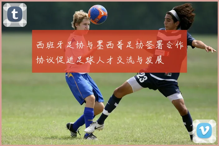 西班牙足协与墨西哥足协签署合作协议促进足球人才交流与发展